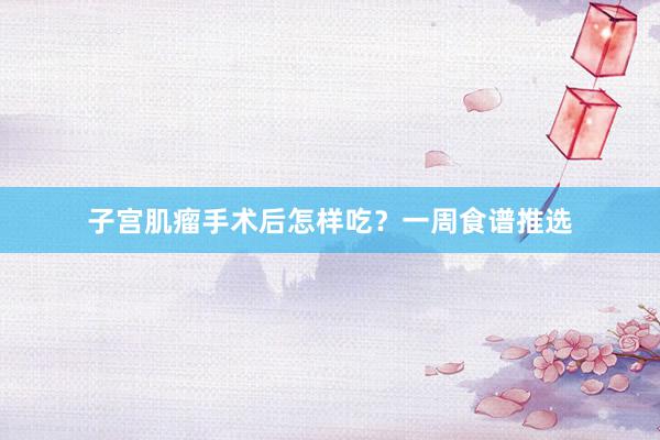 子宫肌瘤手术后怎样吃？一周食谱推选
