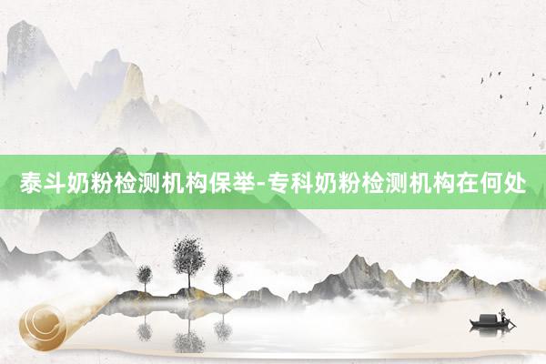 泰斗奶粉检测机构保举-专科奶粉检测机构在何处