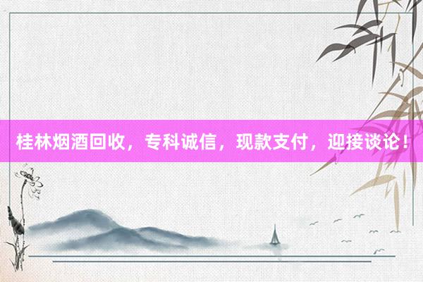 桂林烟酒回收，专科诚信，现款支付，迎接谈论！