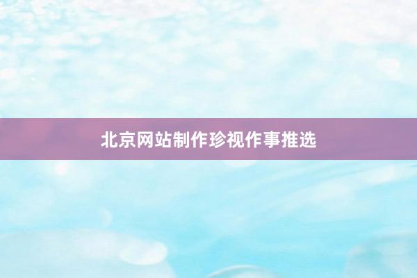 北京网站制作珍视作事推选