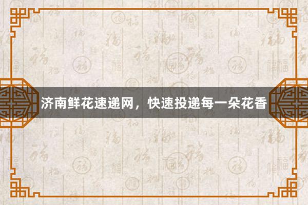 济南鲜花速递网，快速投递每一朵花香