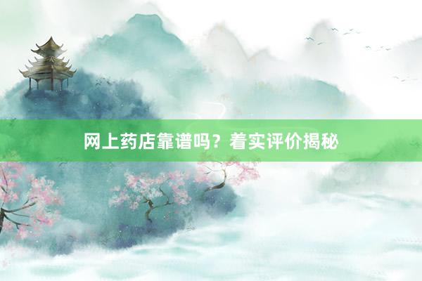 网上药店靠谱吗？着实评价揭秘